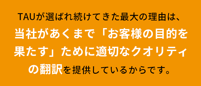 TAUが選ばれ続けてきた最大の理由は、当社があくまで「お客様の目的を果たす」ために適切なクオリティの翻訳を提供しているからです。
