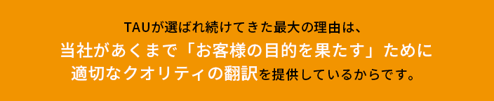 TAUが選ばれ続けてきた最大の理由は、当社があくまで「お客様の目的を果たす」ために適切なクオリティの翻訳を提供しているからです。